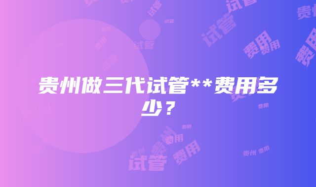 贵州做三代试管**费用多少？