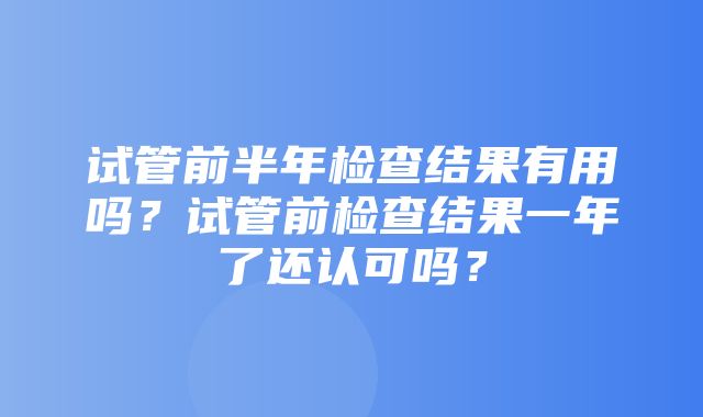 试管前半年检查结果有用吗？试管前检查结果一年了还认可吗？