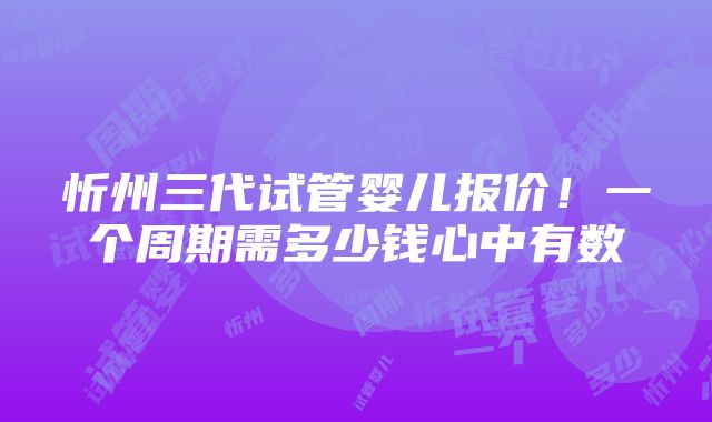 忻州三代试管婴儿报价！一个周期需多少钱心中有数