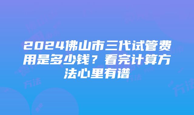 2024佛山市三代试管费用是多少钱？看完计算方法心里有谱