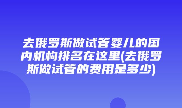 去俄罗斯做试管婴儿的国内机构排名在这里(去俄罗斯做试管的费用是多少)