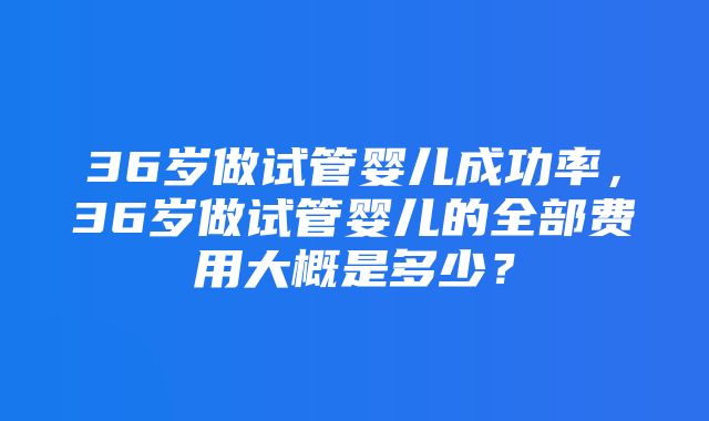 36岁做试管婴儿成功率，36岁做试管婴儿的全部费用大概是多少？