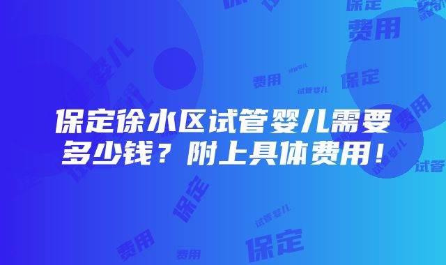 保定徐水区试管婴儿需要多少钱？附上具体费用！