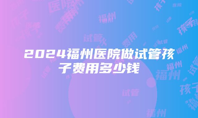 2024福州医院做试管孩子费用多少钱