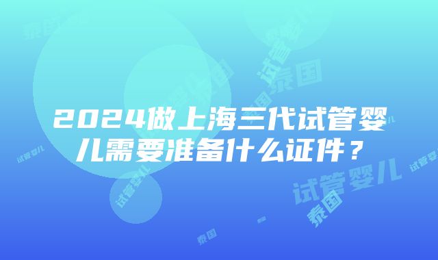 2024做上海三代试管婴儿需要准备什么证件？