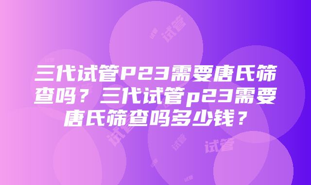 三代试管P23需要唐氏筛查吗？三代试管p23需要唐氏筛查吗多少钱？