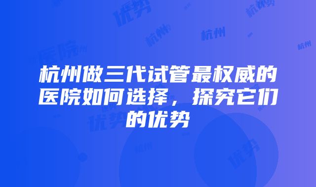 杭州做三代试管最权威的医院如何选择，探究它们的优势