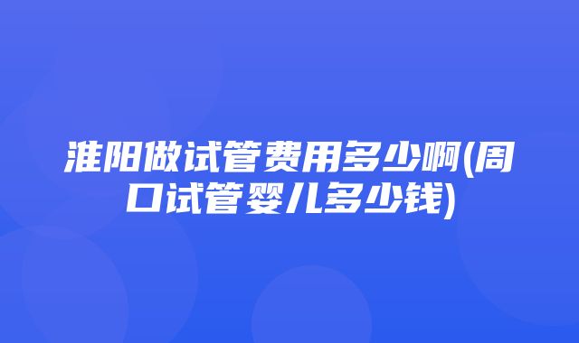 淮阳做试管费用多少啊(周口试管婴儿多少钱)