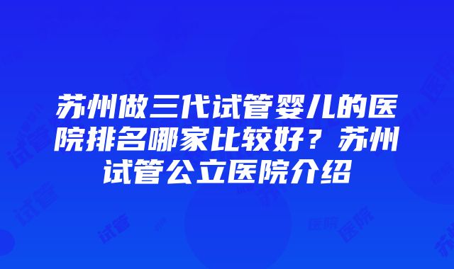 苏州做三代试管婴儿的医院排名哪家比较好？苏州试管公立医院介绍