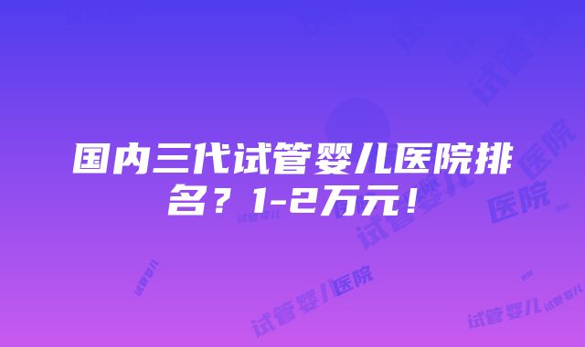 国内三代试管婴儿医院排名？1-2万元！