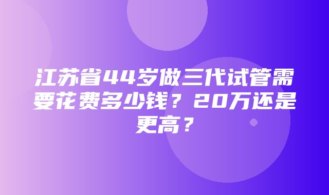 江苏省44岁做三代试管需要花费多少钱？20万还是更高？