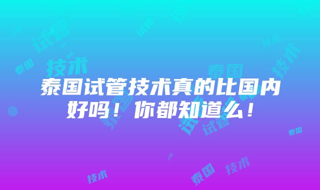 泰国试管技术真的比国内好吗！你都知道么！