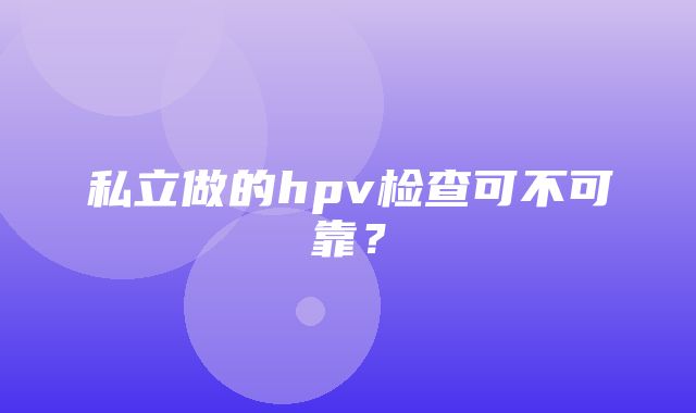 私立做的hpv检查可不可靠？