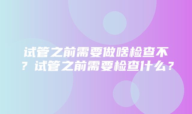 试管之前需要做啥检查不？试管之前需要检查什么？