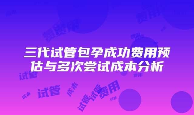 三代试管包孕成功费用预估与多次尝试成本分析