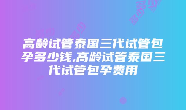 高龄试管泰国三代试管包孕多少钱,高龄试管泰国三代试管包孕费用