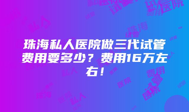 珠海私人医院做三代试管费用要多少？费用16万左右！