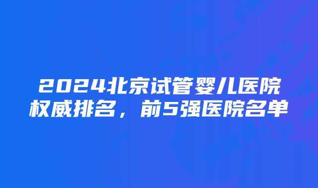 2024北京试管婴儿医院权威排名，前5强医院名单