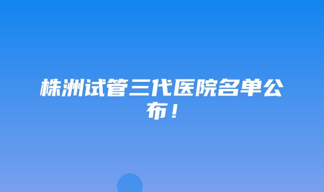 株洲试管三代医院名单公布！