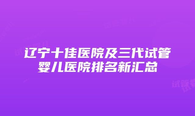 辽宁十佳医院及三代试管婴儿医院排名新汇总