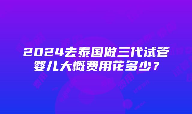 2024去泰国做三代试管婴儿大概费用花多少？