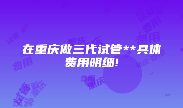 在重庆做三代试管**具体费用明细!