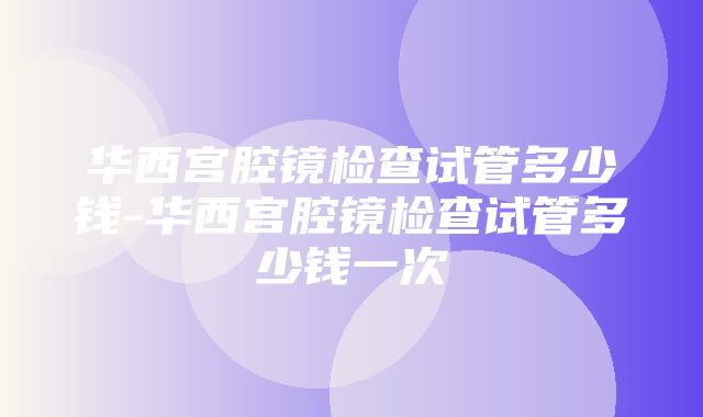 华西宫腔镜检查试管多少钱-华西宫腔镜检查试管多少钱一次