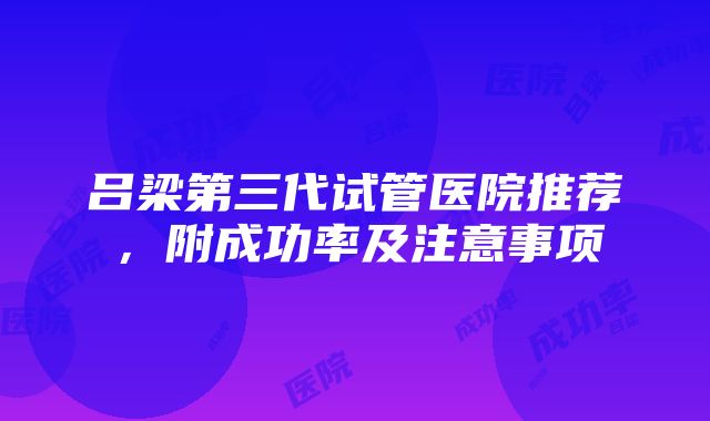 吕梁第三代试管医院推荐，附成功率及注意事项