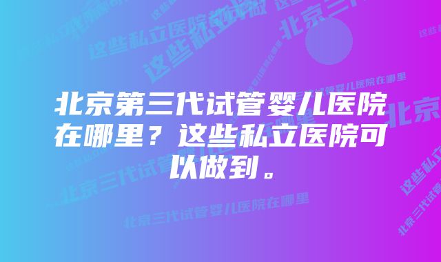 北京第三代试管婴儿医院在哪里？这些私立医院可以做到。