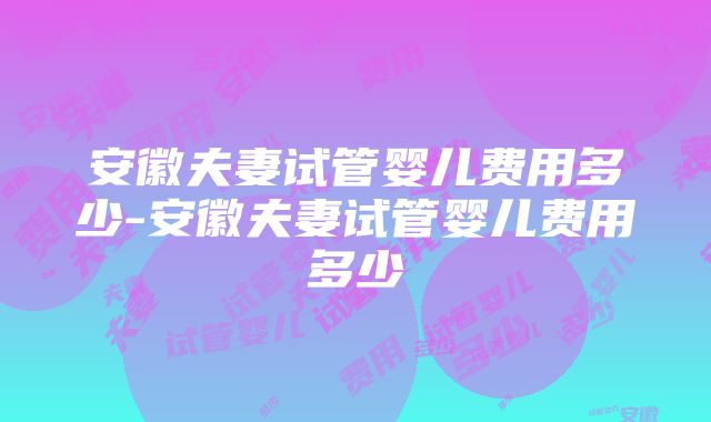 安徽夫妻试管婴儿费用多少-安徽夫妻试管婴儿费用多少