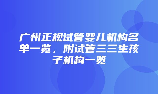 广州正规试管婴儿机构名单一览，附试管三三生孩子机构一览