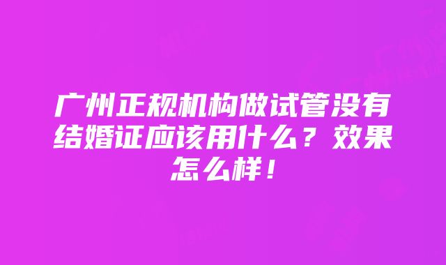 广州正规机构做试管没有结婚证应该用什么？效果怎么样！