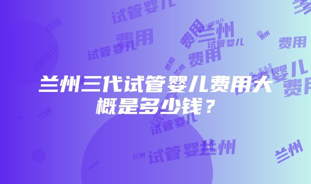 兰州三代试管婴儿费用大概是多少钱？