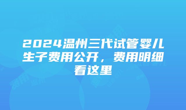 2024温州三代试管婴儿生子费用公开，费用明细看这里