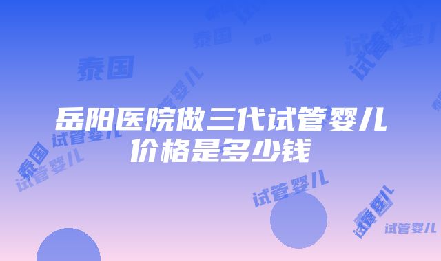 岳阳医院做三代试管婴儿价格是多少钱