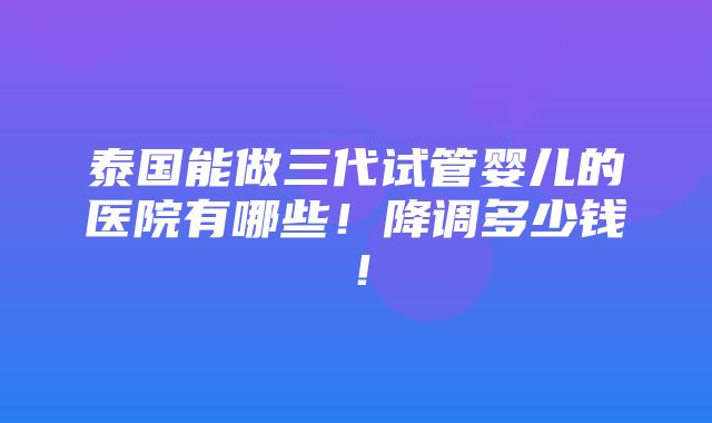 泰国能做三代试管婴儿的医院有哪些！降调多少钱！