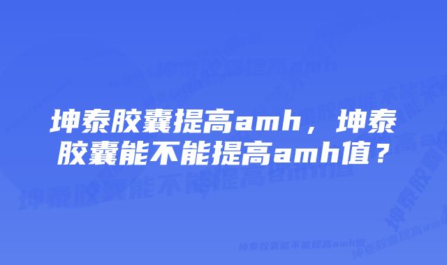 坤泰胶囊提高amh，坤泰胶囊能不能提高amh值？