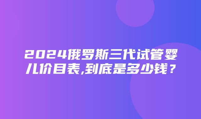 2024俄罗斯三代试管婴儿价目表,到底是多少钱？