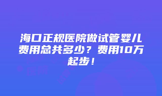 海口正规医院做试管婴儿费用总共多少？费用10万起步！