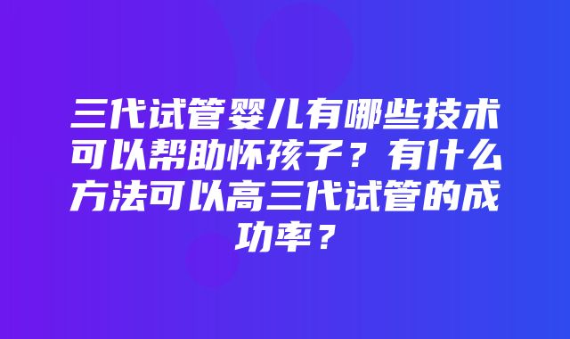 三代试管婴儿有哪些技术可以帮助怀孩子？有什么方法可以高三代试管的成功率？