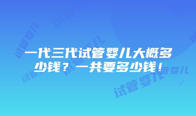 一代三代试管婴儿大概多少钱？一共要多少钱！