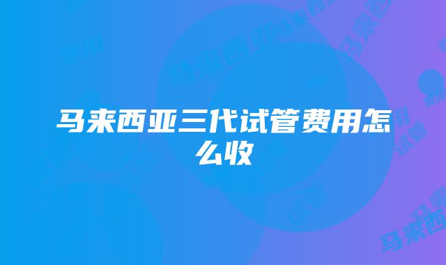 马来西亚三代试管费用怎么收