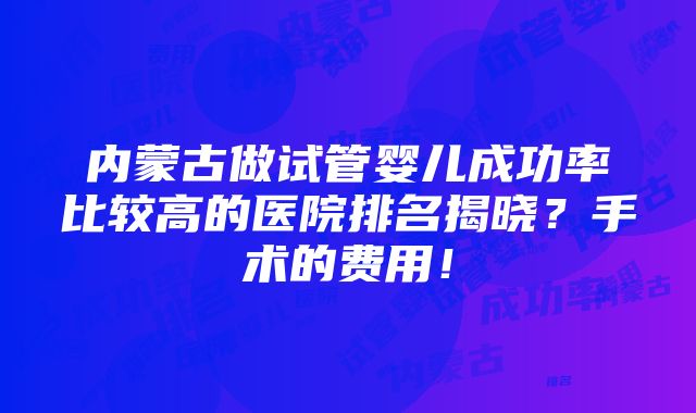 内蒙古做试管婴儿成功率比较高的医院排名揭晓？手术的费用！