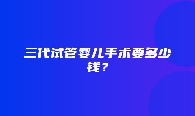 三代试管婴儿手术要多少钱？