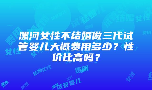 漯河女性不结婚做三代试管婴儿大概费用多少？性价比高吗？