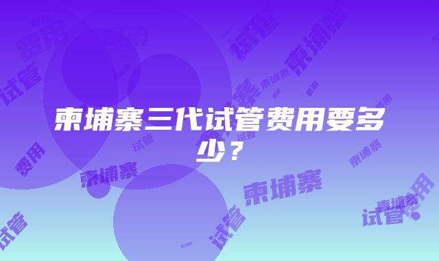 柬埔寨三代试管费用要多少？