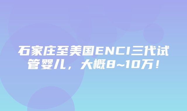 石家庄至美国ENCI三代试管婴儿，大概8~10万！