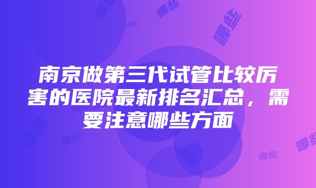 南京做第三代试管比较厉害的医院最新排名汇总，需要注意哪些方面