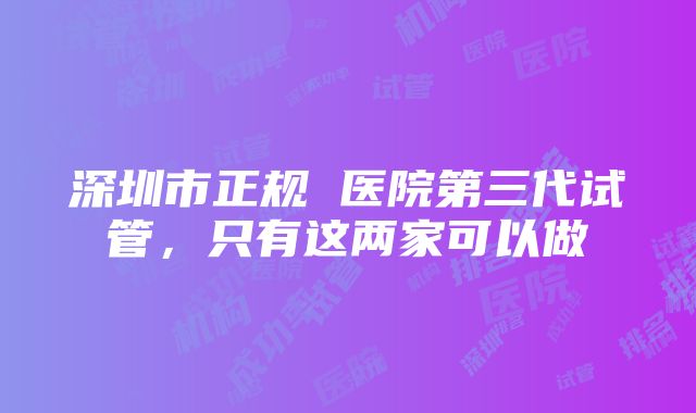 深圳市正规 医院第三代试管，只有这两家可以做