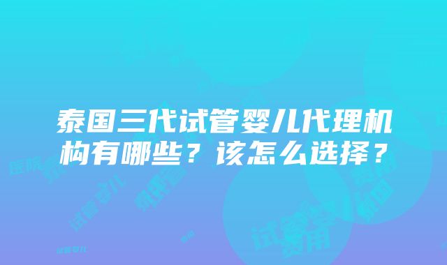 泰国三代试管婴儿代理机构有哪些？该怎么选择？